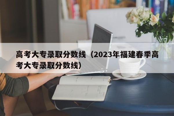 高考大专录取分数线（2023年福建春季高考大专录取分数线）