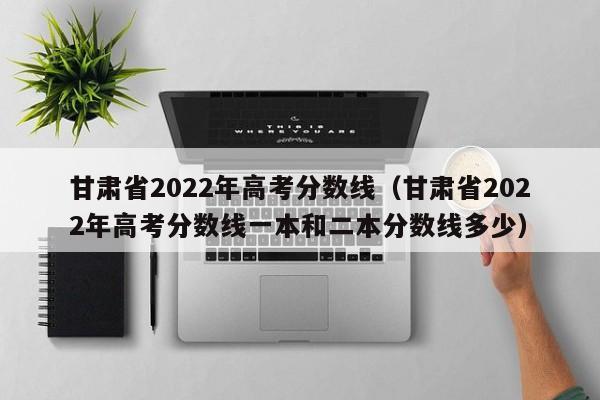 甘肃省2022年高考分数线（甘肃省2022年高考分数线一本和二本分数线多少）
