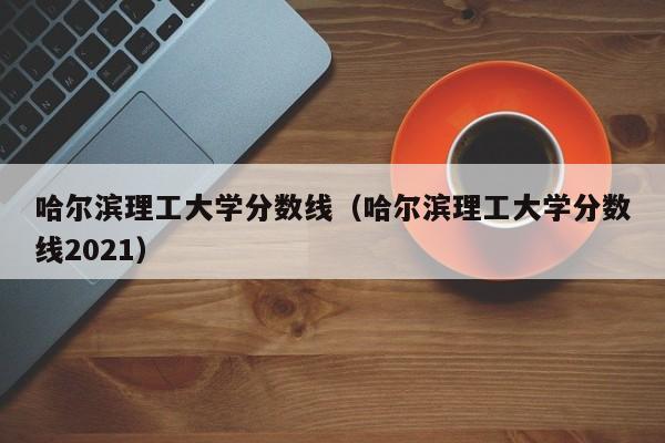 哈尔滨理工大学分数线（哈尔滨理工大学分数线2021）