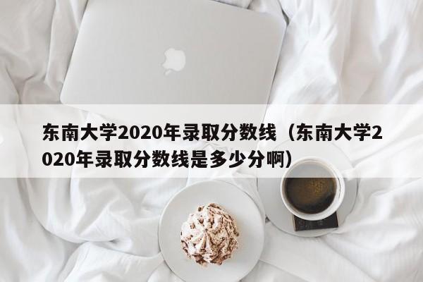东南大学2020年录取分数线（东南大学2020年录取分数线是多少分啊）