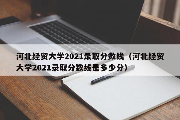 河北经贸大学2021录取分数线（河北经贸大学2021录取分数线是多少分）