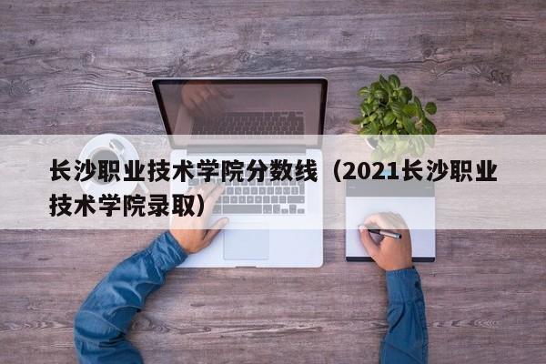 长沙职业技术学院分数线（2021长沙职业技术学院录取）