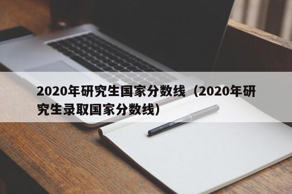 2020年研究生国家分数线（2020年研究生录取国家分数线）