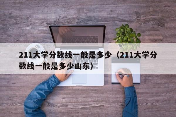 211大学分数线一般是多少（211大学分数线一般是多少山东）