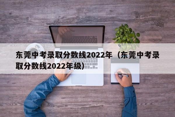 东莞中考录取分数线2022年（东莞中考录取分数线2022年级）
