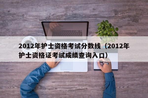 2012年护士资格考试分数线（2012年护士资格证考试成绩查询入口）