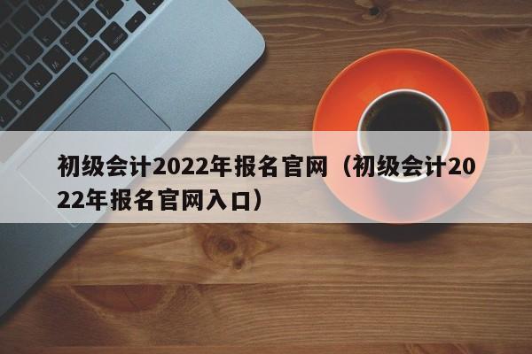初级会计2022年报名官网（初级会计2022年报名官网入口）