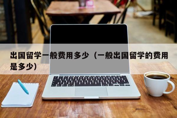 出国留学一般费用多少（一般出国留学的费用是多少）