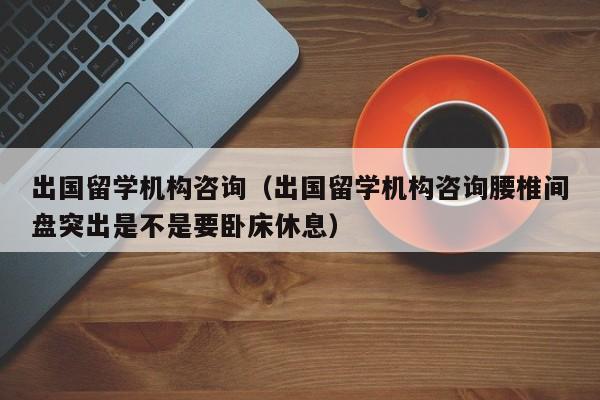 出国留学机构咨询（出国留学机构咨询腰椎间盘突出是不是要卧床休息）