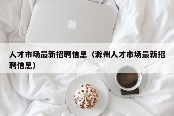 人才市场最新招聘信息（滁州人才市场最新招聘信息）