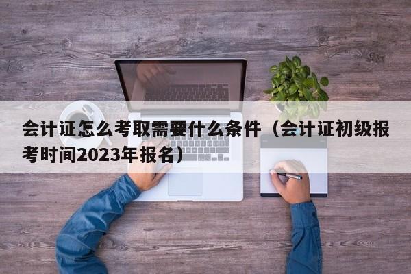 会计证怎么考取需要什么条件（会计证初级报考时间2023年报名）