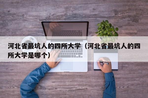 河北省最坑人的四所大学（河北省最坑人的四所大学是哪个）