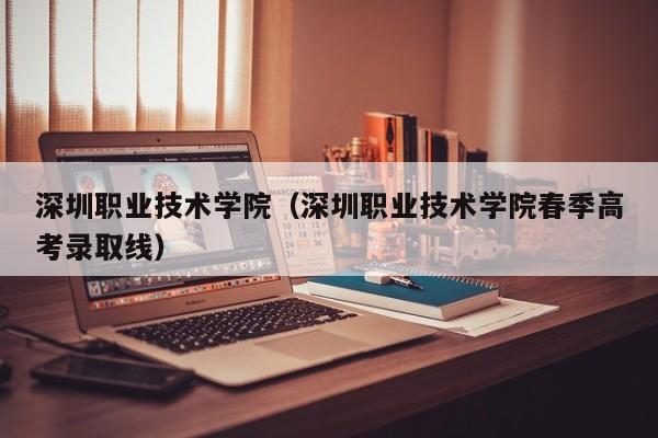 深圳职业技术学院（深圳职业技术学院春季高考录取线）