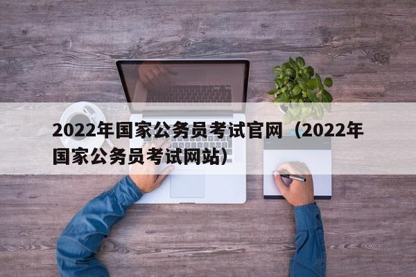 2022年国家公务员考试官网（2022年国家公务员考试网站）