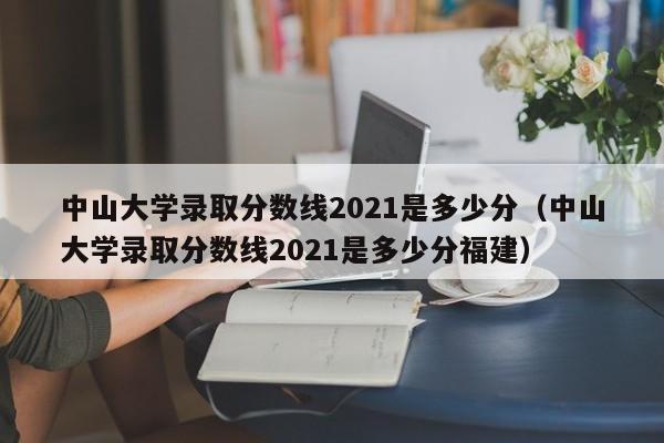 中山大学录取分数线2021是多少分（中山大学录取分数线2021是多少分福建）