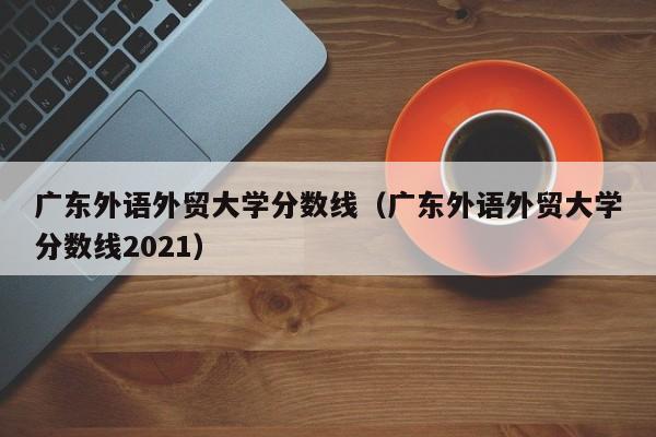 广东外语外贸大学分数线（广东外语外贸大学分数线2021）
