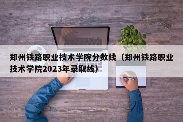 郑州铁路职业技术学院分数线（郑州铁路职业技术学院2023年录取线）