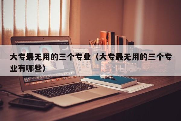 大专最无用的三个专业（大专最无用的三个专业有哪些）