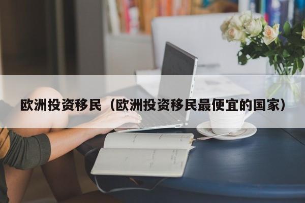 欧洲投资移民（欧洲投资移民最便宜的国家）