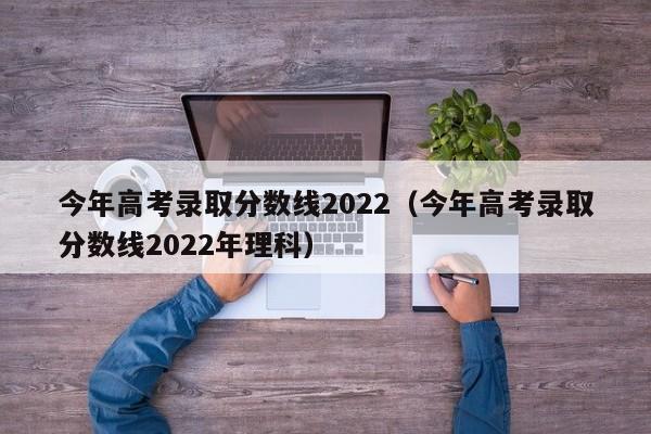 今年高考录取分数线2022（今年高考录取分数线2022年理科）