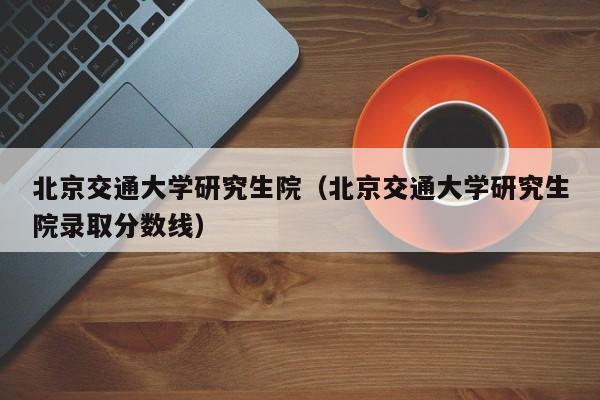 北京交通大学研究生院（北京交通大学研究生院录取分数线）