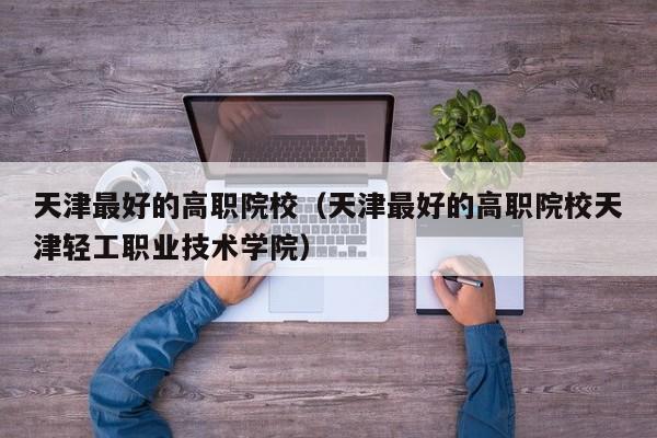 天津最好的高职院校（天津最好的高职院校天津轻工职业技术学院）