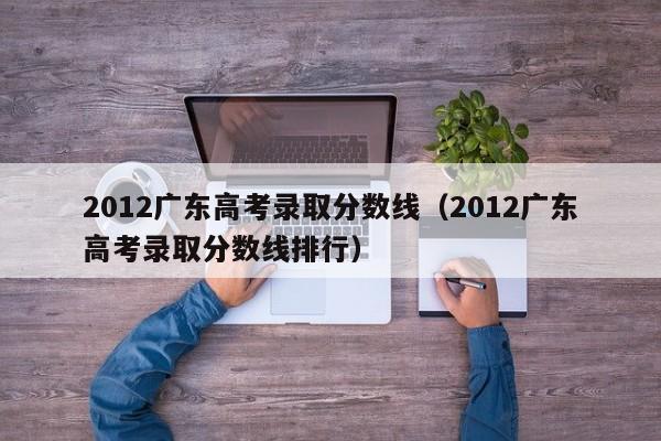 2012广东高考录取分数线（2012广东高考录取分数线排行）
