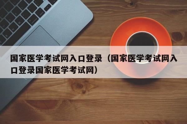 国家医学考试网入口登录（国家医学考试网入口登录国家医学考试网）