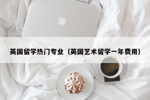 英国留学热门专业（英国艺术留学一年费用）