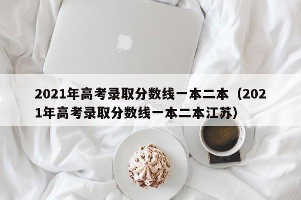 2021年高考录取分数线一本二本（2021年高考录取分数线一本二本江苏）