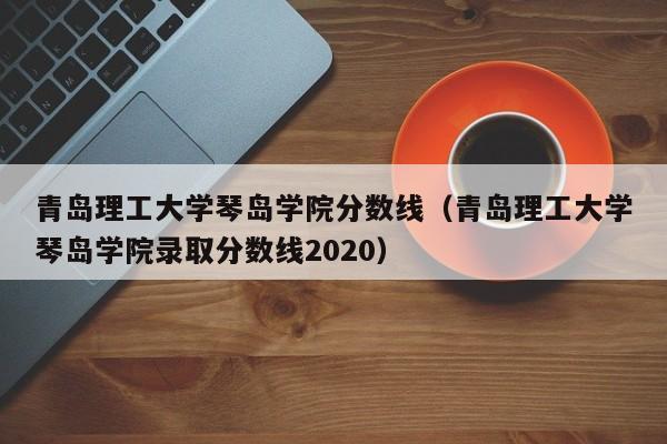 青岛理工大学琴岛学院分数线（青岛理工大学琴岛学院录取分数线2020）