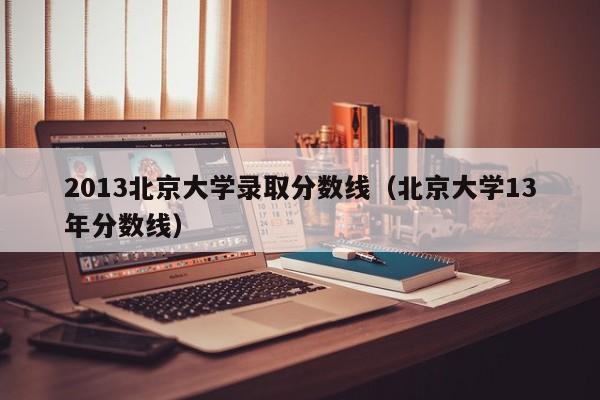 2013北京大学录取分数线（北京大学13年分数线）