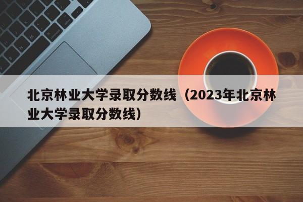 北京林业大学录取分数线（2023年北京林业大学录取分数线）