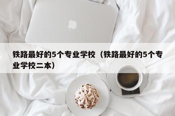 铁路最好的5个专业学校（铁路最好的5个专业学校二本）