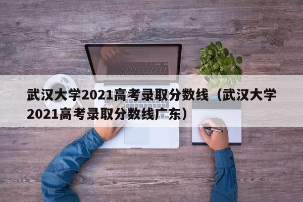 武汉大学2021高考录取分数线（武汉大学2021高考录取分数线广东）