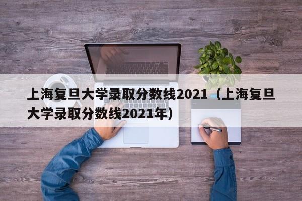 上海复旦大学录取分数线2021（上海复旦大学录取分数线2021年）