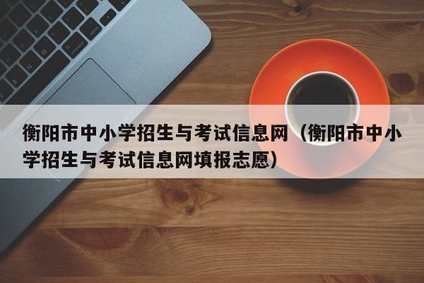 衡阳市中小学招生与考试信息网（衡阳市中小学招生与考试信息网填报志愿）