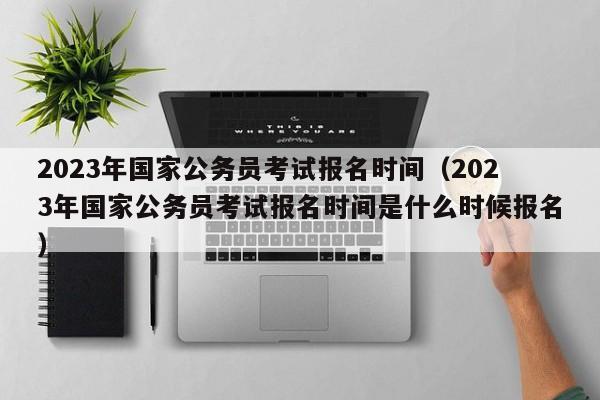 2023年国家公务员考试报名时间（2023年国家公务员考试报名时间是什么时候报名）