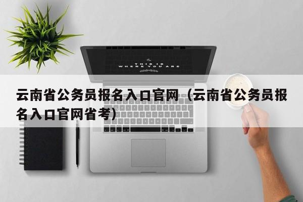 云南省公务员报名入口官网（云南省公务员报名入口官网省考）