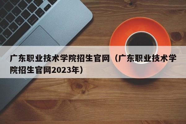 广东职业技术学院招生官网（广东职业技术学院招生官网2023年）