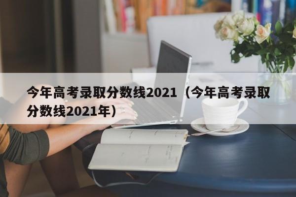 今年高考录取分数线2021（今年高考录取分数线2021年）