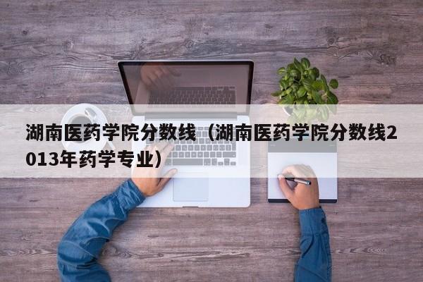 湖南医药学院分数线（湖南医药学院分数线2013年药学专业）