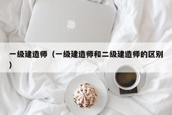 一级建造师（一级建造师和二级建造师的区别）