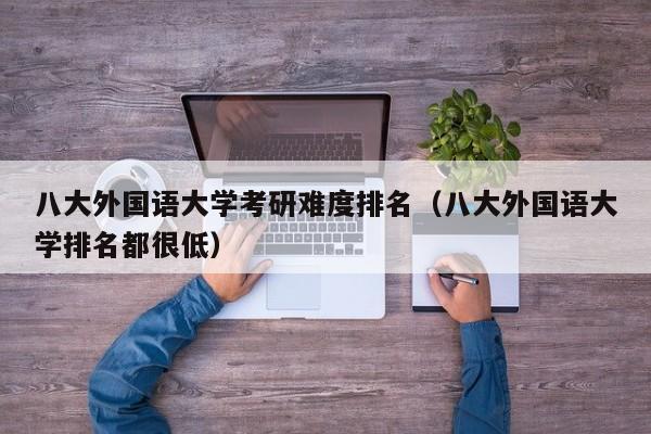 八大外国语大学考研难度排名（八大外国语大学排名都很低）