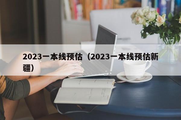 2023一本线预估（2023一本线预估新疆）