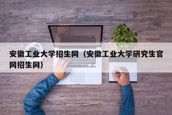 安徽工业大学招生网（安徽工业大学研究生官网招生网）