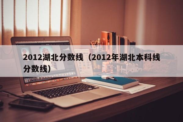 2012湖北分数线（2012年湖北本科线分数线）