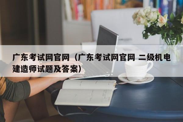 广东考试网官网（广东考试网官网 二级机电建造师试题及答案）