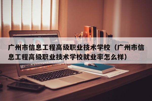 广州市信息工程高级职业技术学校（广州市信息工程高级职业技术学校就业率怎么样）