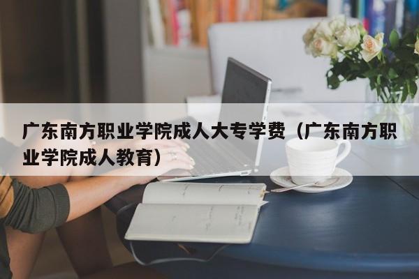 广东南方职业学院成人大专学费（广东南方职业学院成人教育）